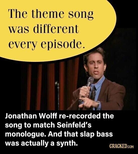 The theme song was different every episode. Jonathan Wolff re-recorded the song to match Seinfeld's monologue. And that slap bass was actually a synth. CRACKED.COM