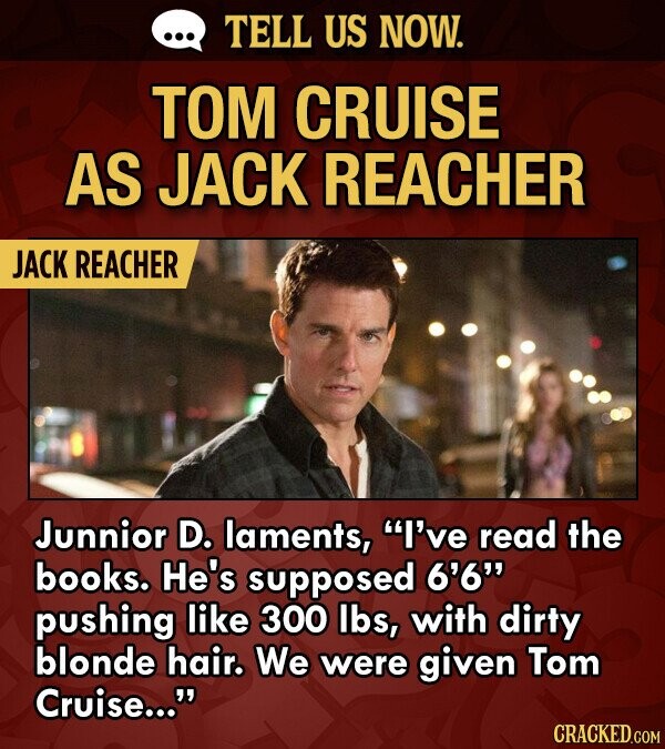 TELL US NOW. TOM CRUISE AS JACK REACHER JACK REACHER Junnior D. laments, I've read the books. He's supposed 6'6 pushing like 300 lbs, with dirty blonde hair. We were given Tom Cruise... CRACKED.COM