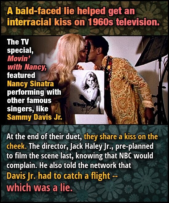 A bald-faced lie helped get an interracial kiss on 1960s television. The TV special, Movin' with Nancy, featured Nancy Sinatra performing with other famous singers, like Sammy Davis Jr. At the end of their duet, they share a kiss on the cheek. The director, Jack Haley Jr., pre-planned to film the scene last, knowing that NBC would complain. He also told the network that Davis Jr. had to catch a flight -- which was a lie.