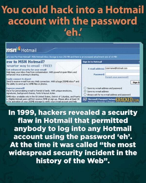 You could hack into a Hotmail account with the password 'eh! x nsn Hotmail st's new For Free Hotmal? MSN Hotmal Inbox Storage is now 250 MB and there is an increased attachment of 10 MB ew to MSN Hotmail? Sign In to Hotmal smarter way to email-FREE! UisernameGhotmail.com E-mail address: Get enhanced security for your email Help keep your inbox free from contamination with powerful span Albers and enhanced virus scanning & cleaning. Password: Egreet your Easily connect a sharel Send 5 receive e-mail from any Web connection with a huge 250MB inbox* and Sign In the ability to