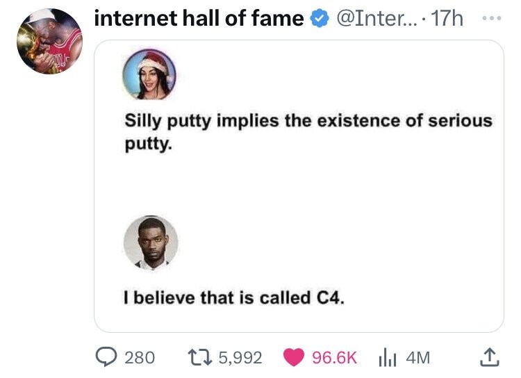 internet hall of fame @Inter... . 17h ... Silly putty implies the existence of serious putty. I believe that is called C4. 280 5,992 96.6K 4M