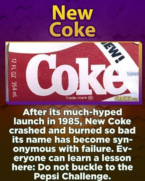 New Coke EW! 12 FL OZ 354 mL Coke Trade-mark ® GRACKED.COM After its much-hyped launch in 1985, New Coke crashed and burned so bad its name has become syn- onymous with failure. Ev- eryone can learn a lesson here: Do not buckle to the Pepsi Challenge.