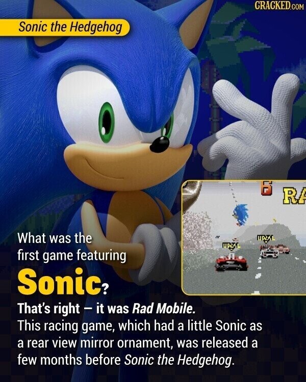 CRACKED.COM Sonic the Hedgehog 6 RA What was the UPIAL UPST first game featuring Sonic? That's right - it was Rad Mobile. This racing game, which had a little Sonic as a rear view mirror ornament, was released a few months before Sonic the Hedgehog.
