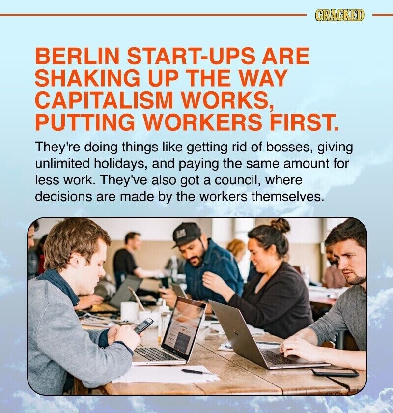 CRACKED BERLIN START-UPS ARE SHAKING UP THE WAY CAPITALISM WORKS, PUTTING WORKERS FIRST. They're doing things like getting rid of bosses, giving unlimited holidays, and paying the same amount for less work. They've also got a council, where decisions are made by the workers themselves. HPO