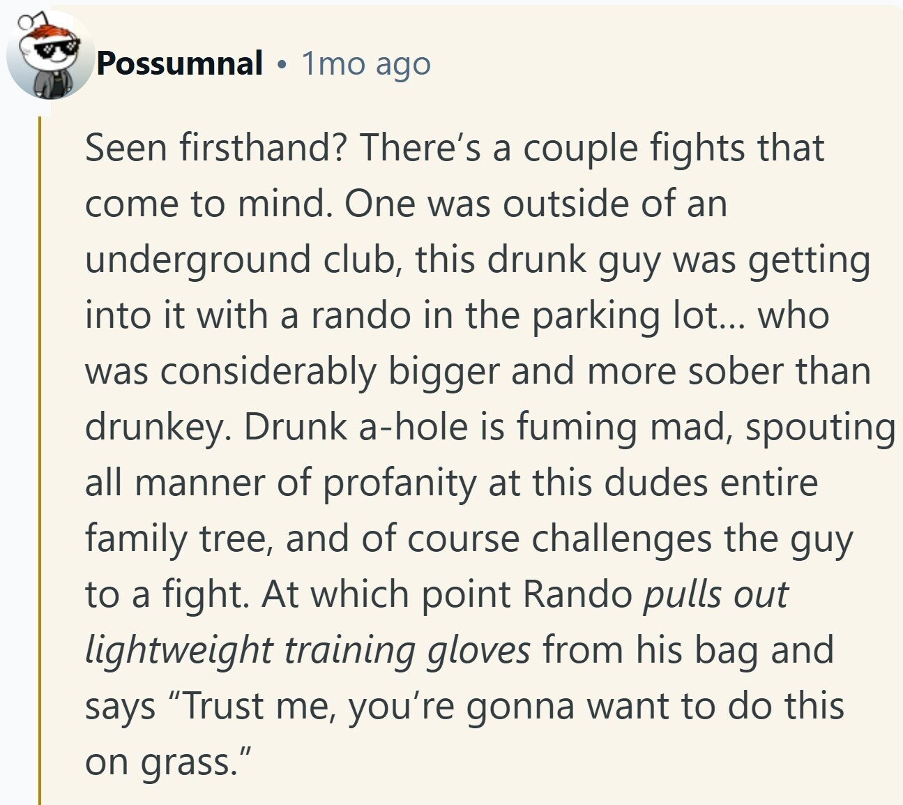 Possumnal 1mo ago Seen firsthand? There's a couple fights that come to mind. One was outside of an underground club, this drunk guy was getting into it with a rando in the parking lot... who was considerably bigger and more sober than drunkey. Drunk a-hole is fuming mad, spouting all manner of profanity at this dudes entire family tree, and of course challenges the guy to a fight. At which point Rando pulls out lightweight training gloves from his bag and says Trust me, you're gonna want to do this on grass.