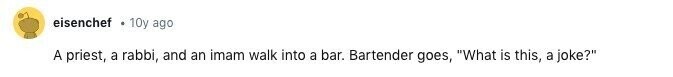 eisenchef 10y ago A priest, a rabbi, and an imam walk into a bar. Bartender goes, What is this, a joke?