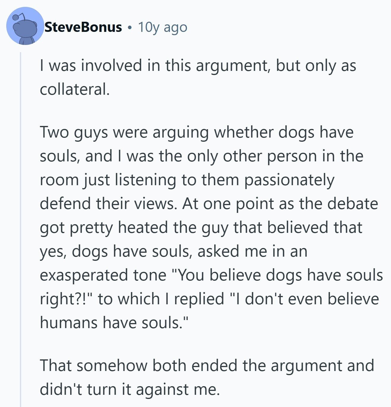 SteveBonus 10y ago I was involved in this argument, but only as collateral. Two guys were arguing whether dogs have souls, and I was the only other person in the room just listening to them passionately defend their views. At one point as the debate got pretty heated the guy that believed that yes, dogs have souls, asked me in an exasperated tone You believe dogs have souls right?! to which I replied I don't even believe humans have souls. That somehow both ended the argument and didn't turn it against me.