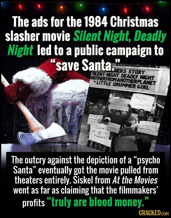 The ads for the 1984 Christmas slasher movie Silent Night, Deadly Night led to a public campaign to save Santa. DIERS STORY SILENT NIGHT DEADLY NIGHT BROTHERFROMANOTHERPLANET LITTLE DRUMMER GIRL SANTA THE Movie is Design SACRED / 14 Rd Quer حمن OUR Disney the - Product Down - - de - كريم اعبيد - Only SANTA IS 9AT A MURDERER!! - - The outcry against the depiction of a psycho Santa eventually got the movie pulled from theaters entirely. Siskel from At the Movies went as far as claiming that the filmmakers' profits truly are blood money. CRACKED.COM