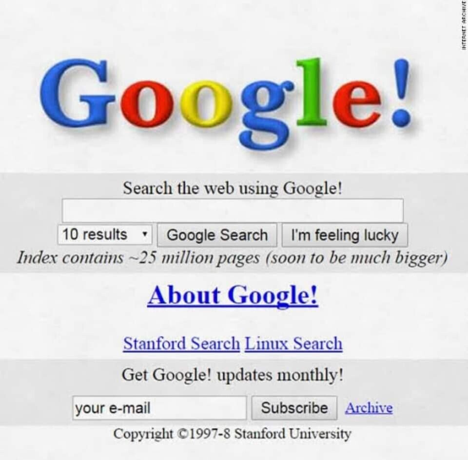 Googless le! INTERNET ARCHIVE Search the web using Google! 10 results Google Search I'm feeling lucky Index contains ~25 million pages (soon to be much bigger) About Google! Stanford Search Linux Search Get Google! updates monthly! Subscribe Archive your e-mail Copyright ©1997-8 Stanford University