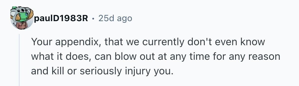 paulD1983R o 25d ago Your appendix, that we currently don't even know what it does, can blow out at any time for any reason and kill or seriously injury you. 