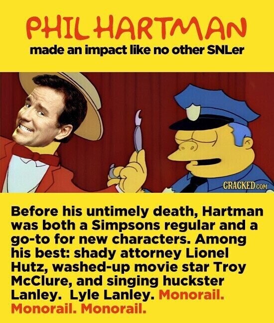 PHIL HARTMAN made an impact like no other SNLer CRACKED.COM Before his untimely death, Hartman was both a Simpsons regular and a go-to for new characters. Among his best: shady attorney Lionel Hutz, washed-up movie star Troy McClure, and singing huckster Lanley. Lyle Lanley. Monorail. Monorail. Monorail.