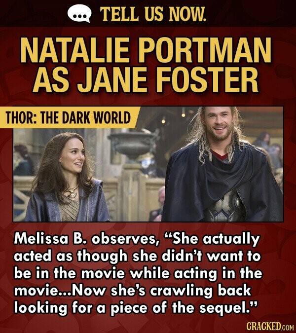 TELL US NOW. NATALIE PORTMAN AS JANE FOSTER THOR: THE DARK WORLD Melissa B. observes, She actually acted as though she didn't want to be in the movie while acting in the movie... Now she's crawling back looking for a piece of the sequel. CRACKED.COM