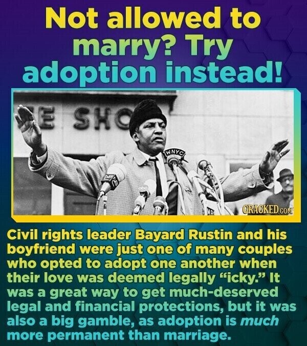 Not allowed to marry? Try adoption instead! E SHO GRACKED.co Civil rights leader Bayard Rustin and his boyfriend were just one of many couples who opted to adopt one another when their love was deemed legally icky. It was a great way to get much-deserved legal and financial protections, but it was also a big gamble, as adoption is much more permanent than marriage.