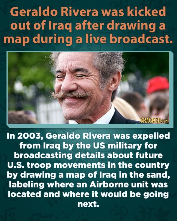 Geraldo Rivera was kicked out of Iraq after drawing a map during a live broadcast. CRACKED.COM In 2003, Geraldo Rivera was expelled from Iraq by the US military for broadcasting details about future U.S. troop movements in the country by drawing a map of Iraq in the sand, labeling where an Airborne unit was located and where it would be going next.