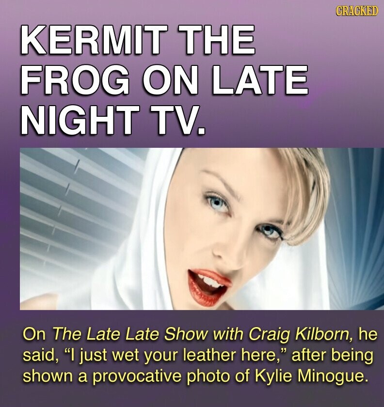GRACKED KERMIT THE FROG ON LATE NIGHT TV. On The Late Late Show with Craig Kilborn, he said, I just wet your leather here, after being shown a provocative photo of Kylie Minogue.