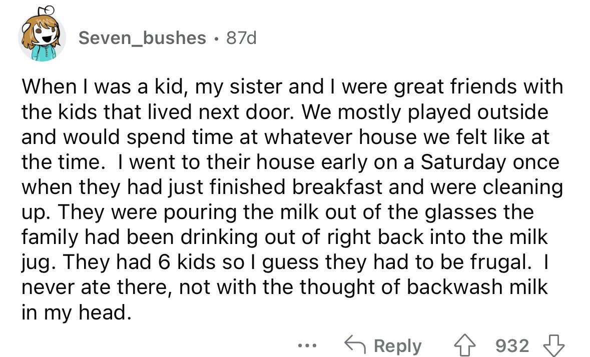 Seven_bushes . . 87d When I was a kid, my sister and I were great friends with the kids that lived next door. We mostly played outside and would spend time at whatever house we felt like at the time. I went to their house early on a Saturday once when they had just finished breakfast and were cleaning up. They were pouring the milk out of the glasses the family had been drinking out of right back into the milk jug. They had 6 kids so I guess they had to be frugal. I never ate there, not with the