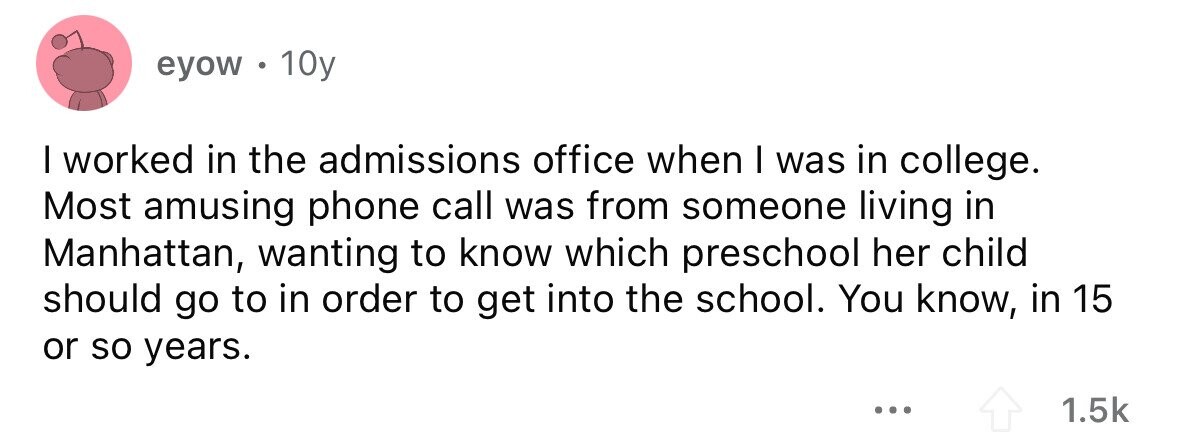 eyow .  10y I worked in the admissions office when I was in college. Most amusing phone call was from someone living in Manhattan, wanting to know which preschool her child should go to in order to get into the school. You know, in 15 or so years. ... 1.5k 
