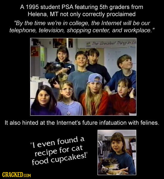 A 1995 student PSA featuring 5th graders from Helena, MT not only correctly proclaimed By the time we're in college, the Internet will be our telephone, television, shopping center, and workplace. ка The Greatest Thing in Lh ACH - It also hinted at the Internet's future infatuation with felines. I even found a recipe for cat food cupcakes! CRACKED.COM