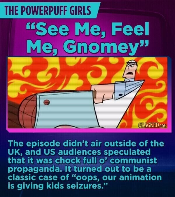 THE POWERPUFF GIRLS See Me, Feel Me, Gnomey CRACKED.COM The episode didn't air outside of the UK, and US audiences speculated that it was chock full o' communist propaganda. It turned out to be a classic case of oops, our animation is giving kids seizures.