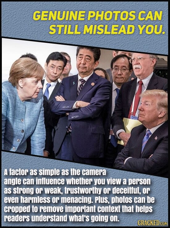 GENUINE PHOTOS CAN STILL MISLEAD YOU. A factor as simple as the camera angle can influence whether you view a person as strong or weak, trustworthy or deceitful, or even harmless or menacing. Plus, photos can be cropped to remove important context that helps readers understand what's going on. CRACKED COM