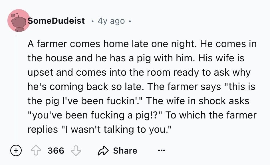 SomeDudeist 4y ago A farmer comes home late one night. Не comes in the house and he has a pig with him. His wife is upset and comes into the room ready to ask why he's coming back so late. The farmer says this is the pig I've been fuckin'. The wife in shock asks you've been fucking a pig!? To which the farmer replies I wasn't talking to you. + 366 Share ...