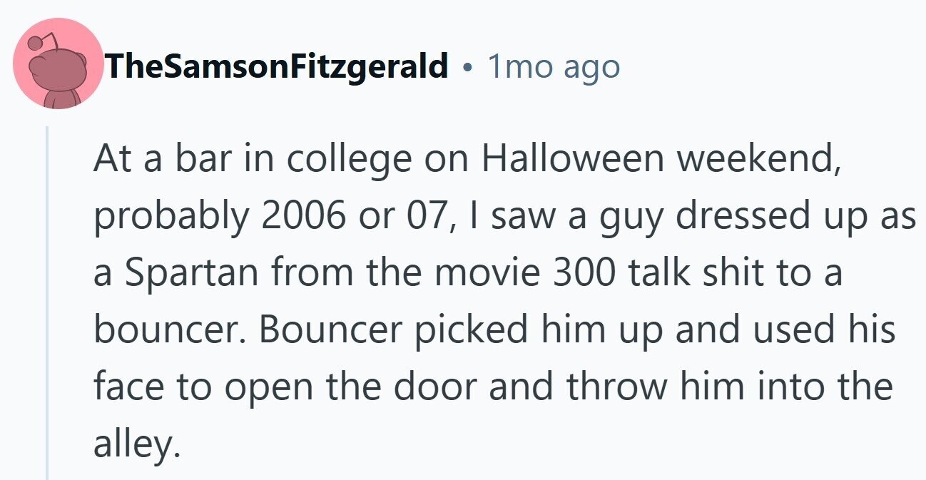 TheSamsonFitzgerald ® 1mo ago At a bar in college on Halloween weekend, probably 2006 or 07, I saw a guy dressed up as a Spartan from the movie 300 talk shit to a bouncer. Bouncer picked him up and used his face to open the door and throw him into the alley.