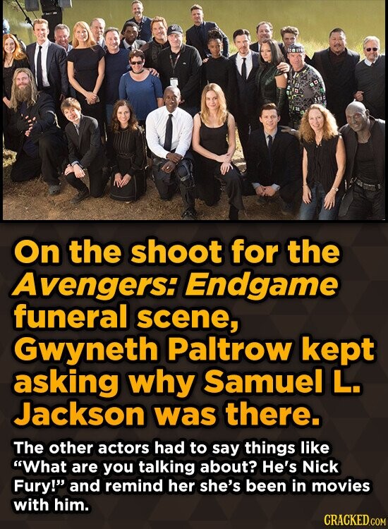 On the shoot for the Avengers: Endgame funeral scene, Gwyneth Paltrow kept asking why Samuel L. Jackson was there. The other actors had to say things like What are you talking about? He's Nick Fury! and remind her she's been in movies with him. CRACKED.COM