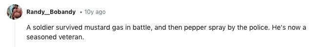 Randy_Bobandy 10y ago A soldier survived mustard gas in battle, and then pepper spray by the police. He's now a seasoned veteran.
