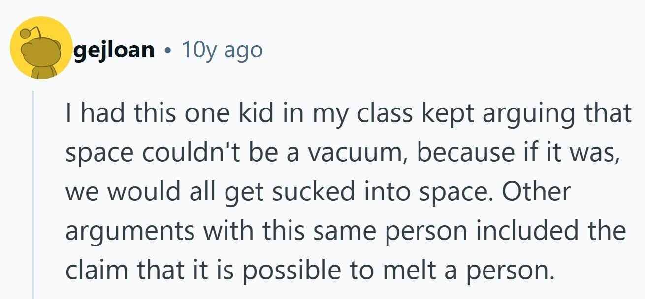 gejloan . 10y ago I had this one kid in my class kept arguing that space couldn't be a vacuum, because if it was, we would all get sucked into space. Other arguments with this same person included the claim that it is possible to melt a person.