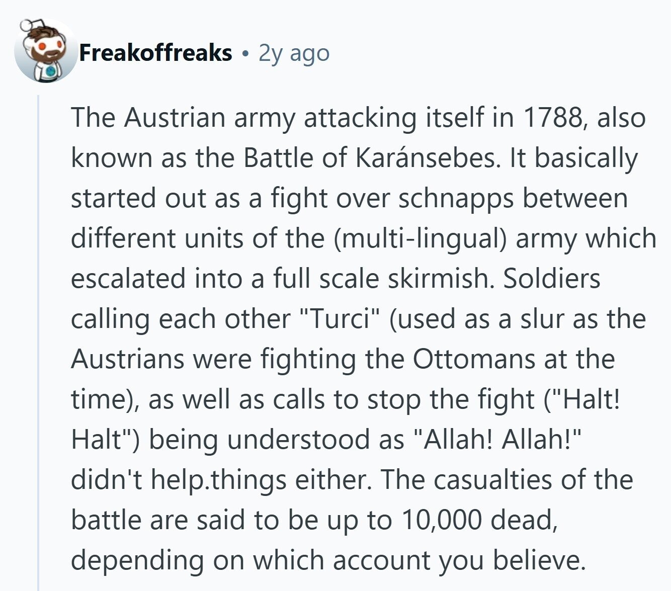 Freakoffreaks 2y ago The Austrian army attacking itself in 1788, also known as the Battle of Karánsebes. It basically started out as a fight over schnapps between different units of the (multi-lingual) army which escalated into a full scale skirmish. Soldiers calling each other Turci (used as a slur as the Austrians were fighting the Ottomans at the time), as well as calls to stop the fight (Halt! Halt) being understood as Allah! Allah! didn't help.things either. The casualties of the battle are said to be up to 10,000 dead, depending on which account you believe. 