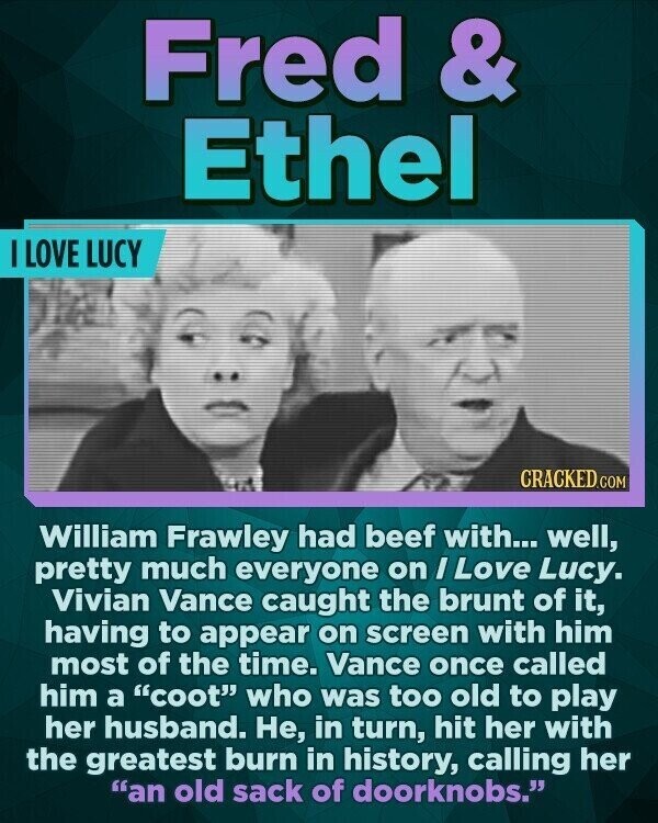 Fred & Ethel I LOVE LUCY CRACKED.COM William Frawley had beef with... well, pretty much everyone on I Love Lucy. Vivian Vance caught the brunt of it, having to appear on screen with him most of the time. Vance once called him a coot who was too old to play her husband. Не, in turn, hit her with the greatest burn in history, calling her an old sack of doorknobs.
