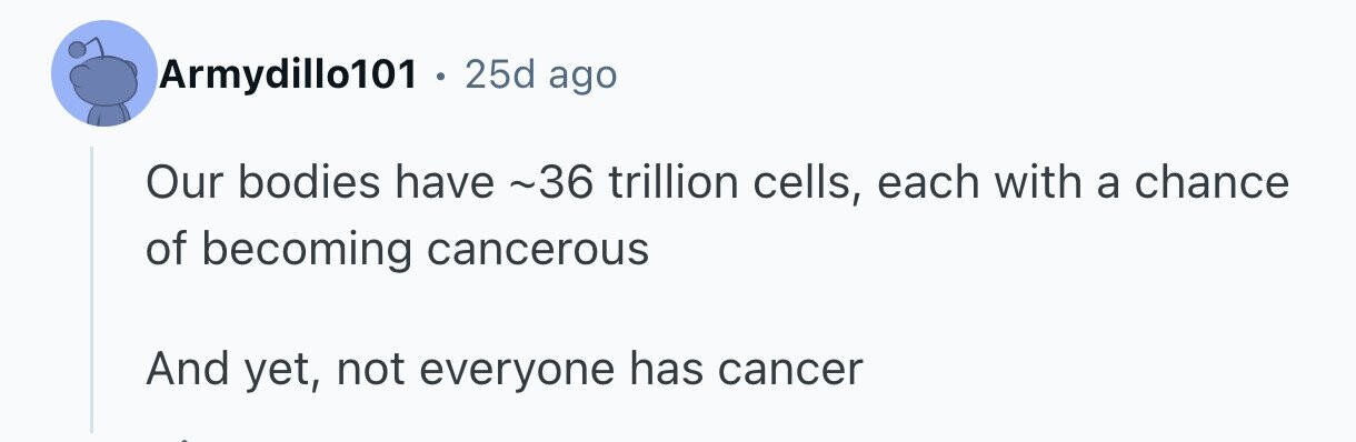 Armydillo101 . 25d ago Our bodies have ~36 trillion cells, each with a chance of becoming cancerous And yet, not everyone has cancer 