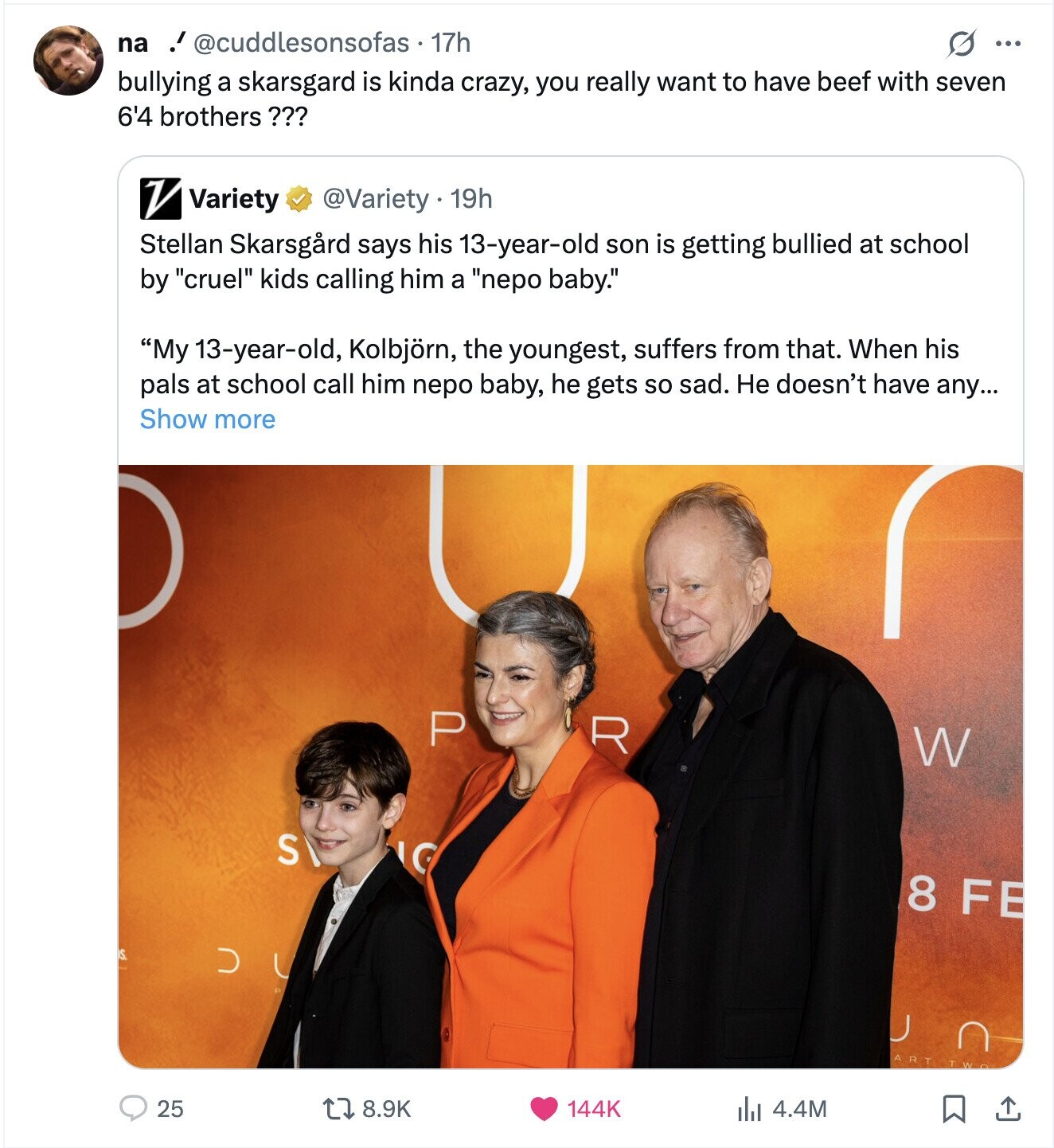 na ! @cuddlesonsofas - 1 17h ... bullying a skarsgard is kinda crazy, you really want to have beef with seven 6'4 brothers ??? V Variety @Variety 19h Stellan Skarsgard says his 13-year-old son is getting bullied at school by cruel kids calling him a nepo baby. My 13-year-old, Kolbjörn, the youngest, suffers from that. When his pals at school call him nepo baby, he gets so sad. Не doesn't have any... Show more P R W S LG 8 FE D n ART TWO 25 8.9K 144K 4.4M