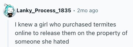 Lanky_Process_1835 . 2mo ago I knew a girl who purchased termites online to release them on the property of someone she hated