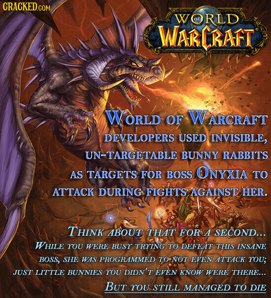CRACKED.COM WORLD WARCRAFT WORLD OF WARCRAFT DEVELOPERS USED INVISIBLE, UN-TARGETABLE BUNNY RABBITS AS TARGETS FOR BOSS ONYXIA TO ATTACK DURING FIGHTS AGAINST HER. Think ABOUT THAT FOR A SECOND... WHILE YOU WERE BUSY TRYING TO DEFEAT THIS INSANE BOSS, SHE WAS PROGRAMMED TO NOT EVEN ATTACK YOU; JUST LITTLE BUNNIES YOU DIDN'T EVEN KNOW WERE THERE... BUT YOU STILL MANAGED TO DIE