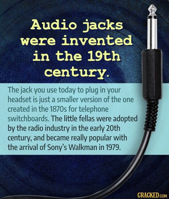 Audio jacks were invented in the 19th century. The jack you use today to plug in your headset is just a smaller version of the one created in the 1870s for telephone switchboards. The little fellas were adopted by the radio industry in the early 20th century, and became really popular with the arrival of Sony's Walkman in 1979. CRACKED.COM