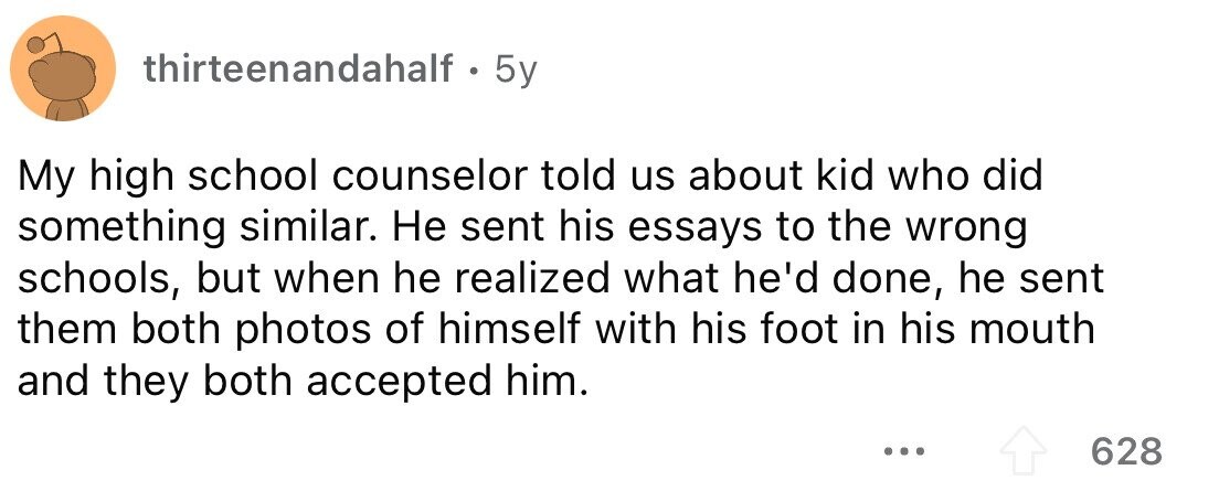 thirteenandahalf 5y My high school counselor told us about kid who did something similar. Не sent his essays to the wrong schools, but when he realized what he'd done, he sent them both photos of himself with his foot in his mouth and they both accepted him. ... 628 