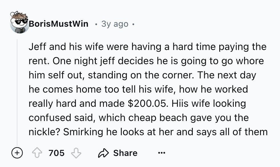 BorisMustWin 3y ago Jeff and his wife were having a hard time paying the rent. One night jeff decides he is going to go whore him self out, standing on the corner. The next day he comes home too tell his wife, how he worked really hard and made $200.05. Hiis wife looking confused said, which cheap beach gave you the nickle? Smirking he looks at her and says all of them + 705 Share ...
