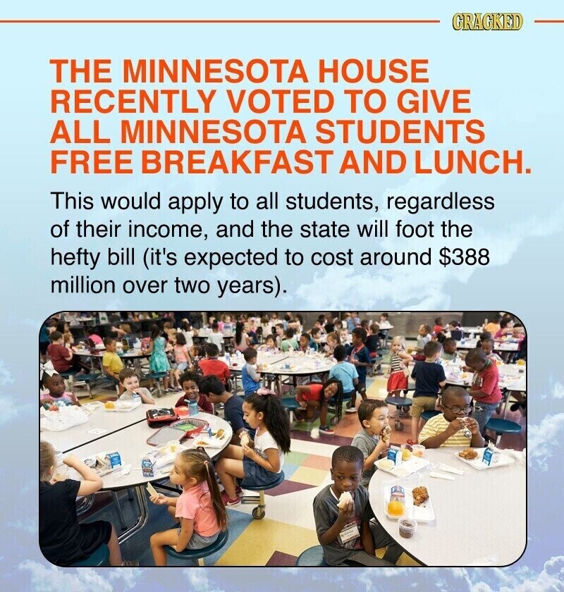 CRACKED THE MINNESOTA HOUSE RECENTLY VOTED TO GIVE ALL MINNESOTA STUDENTS FREE BREAKFAST AND LUNCH. This would apply to all students, regardless of their income, and the state will foot the hefty bill (it's expected to cost around $388 million over two years).