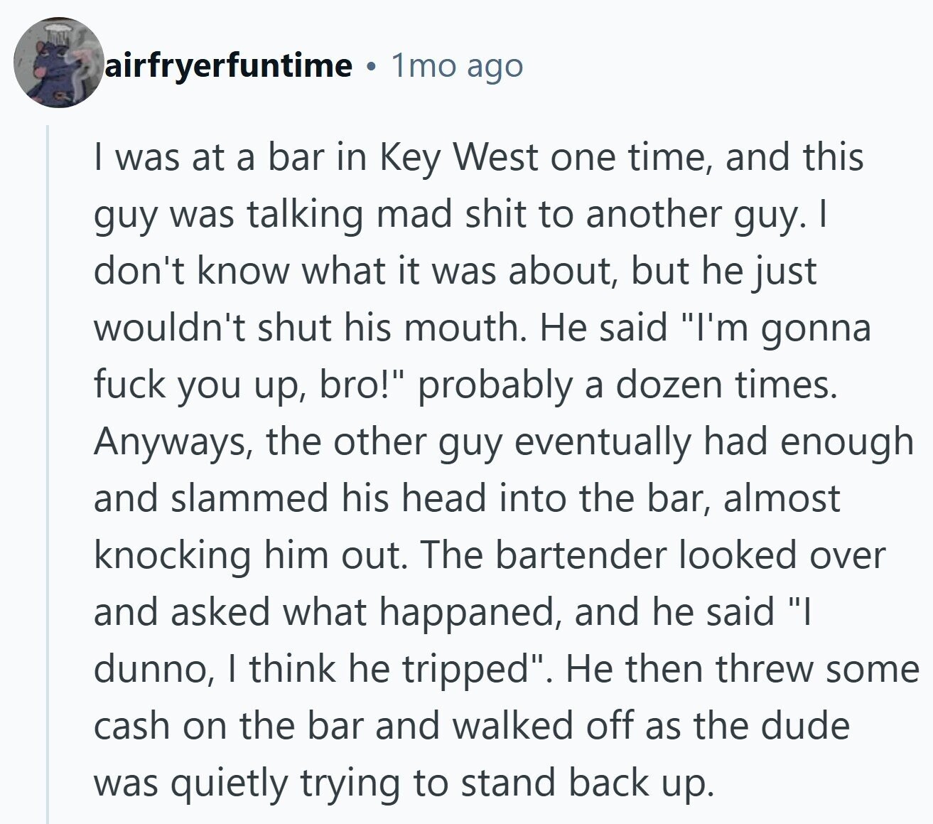 airfryerfuntime 1mo ago | was at a bar in Key West one time, and this guy was talking mad shit to another guy. I don't know what it was about, but he just wouldn't shut his mouth. Не said I'm gonna fuck you up, bro! probably a dozen times. Anyways, the other guy eventually had enough and slammed his head into the bar, almost knocking him out. The bartender looked over and asked what happaned, and he said I dunno, I think he tripped. Не then threw some cash on the bar and walked off as the dude was quietly