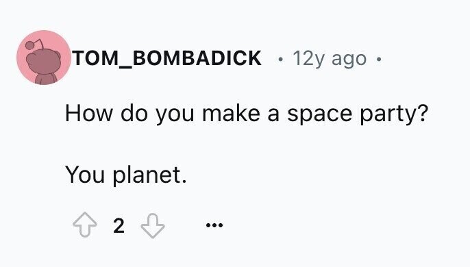 TOM_BOMBADICK 0 12y ago e How do you make a space party? You planet. 2 ...