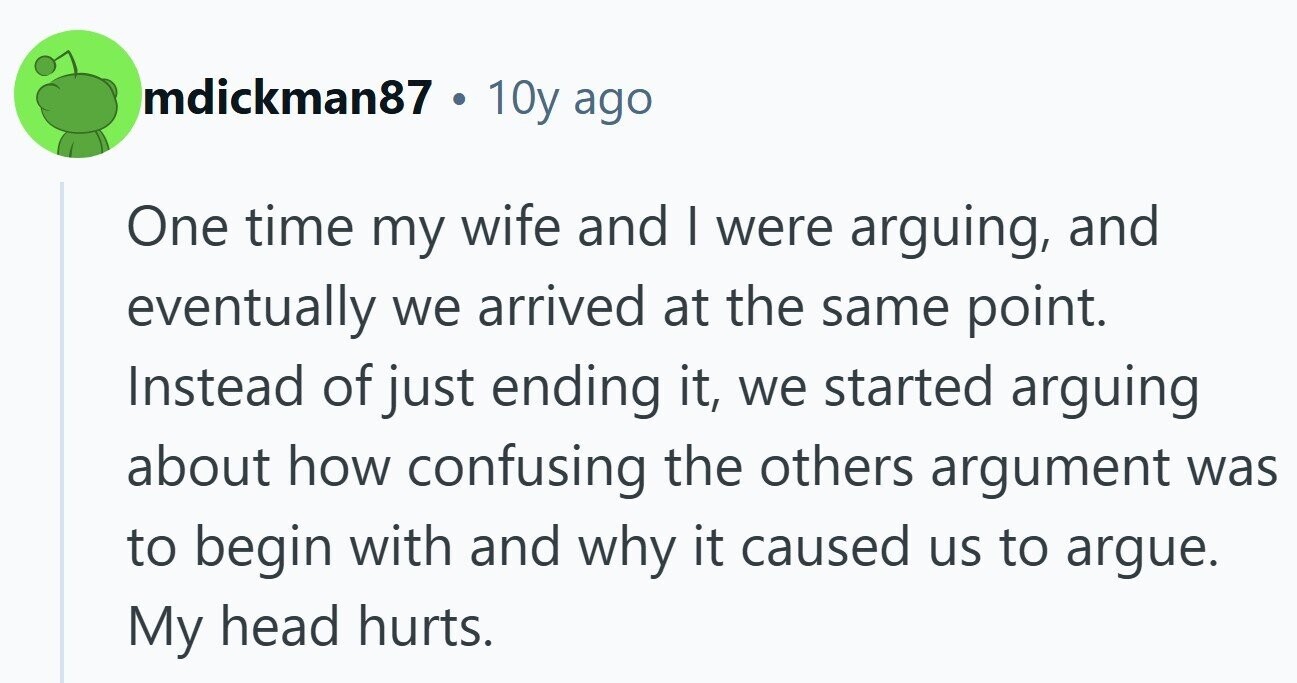 mdickman87 . 10y ago One time my wife and | were arguing, and eventually we arrived at the same point. Instead of just ending it, we started arguing about how confusing the others argument was to begin with and why it caused us to argue. My head hurts.