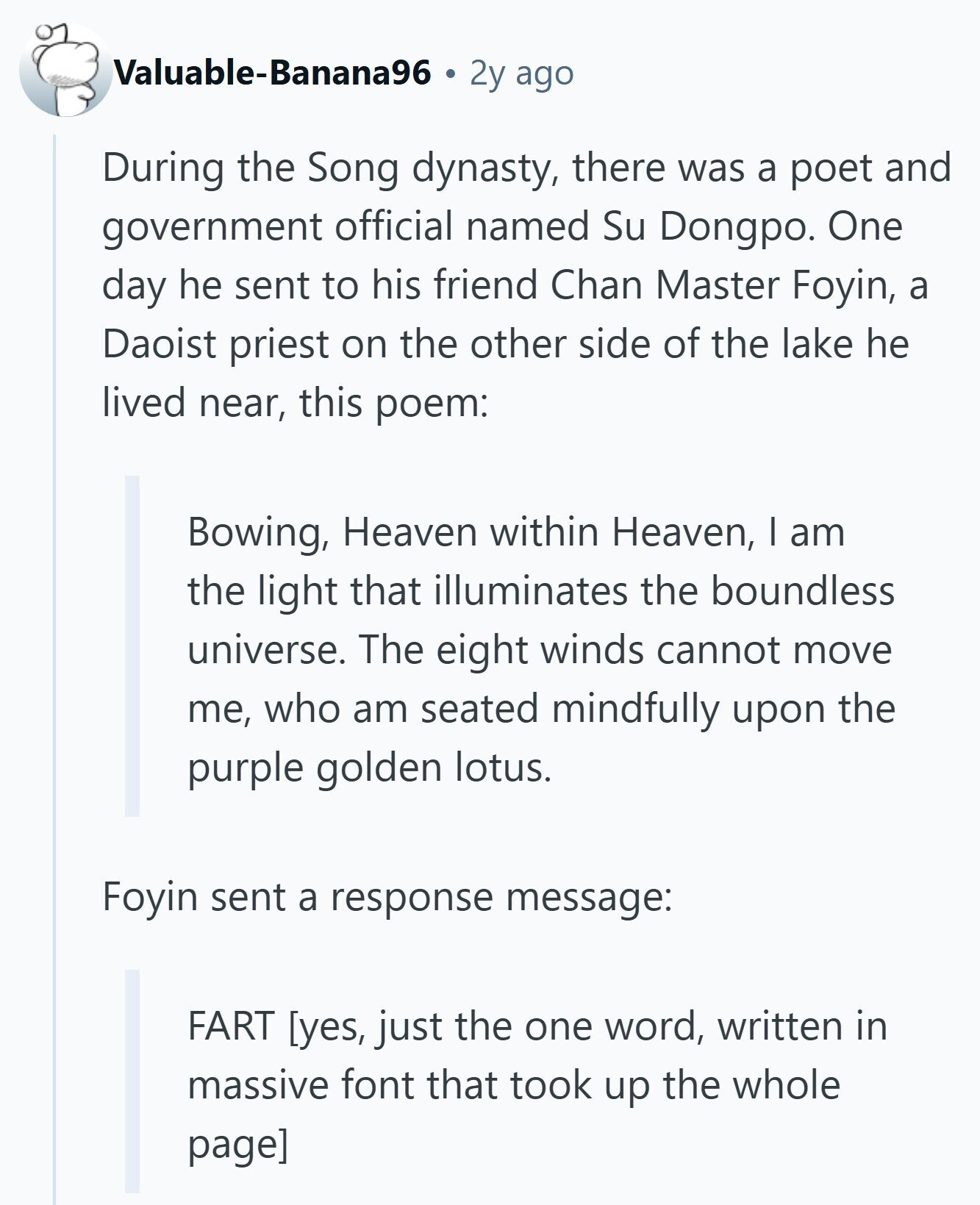 Valuable-Banana96 2y ago During the Song dynasty, there was a poet and government official named Su Dongpo. One day he sent to his friend Chan Master Foyin, a Daoist priest on the other side of the lake he lived near, this poem: Bowing, Heaven within Heaven, I am the light that illuminates the boundless universe. The eight winds cannot move me, who am seated mindfully upon the purple golden lotus. Foyin sent a response message: FART  