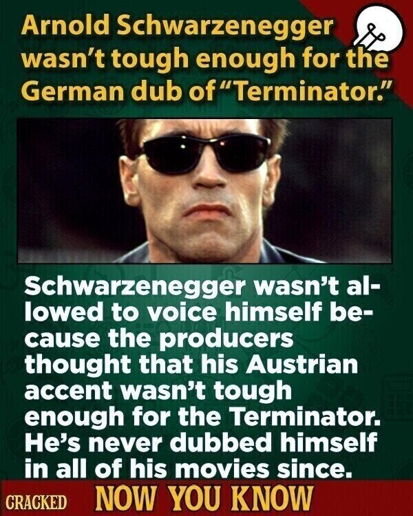 Arnold Schwarzenegger wasn't tough enough for the German dub of fTerminator. Schwarzenegger wasn't al- lowed to voice himself be- cause the producers thought that his Austrian accent wasn't tough enough for the Terminator. He's never dubbed himself in all of his movies since. CRACKED NOW YOU KNOW