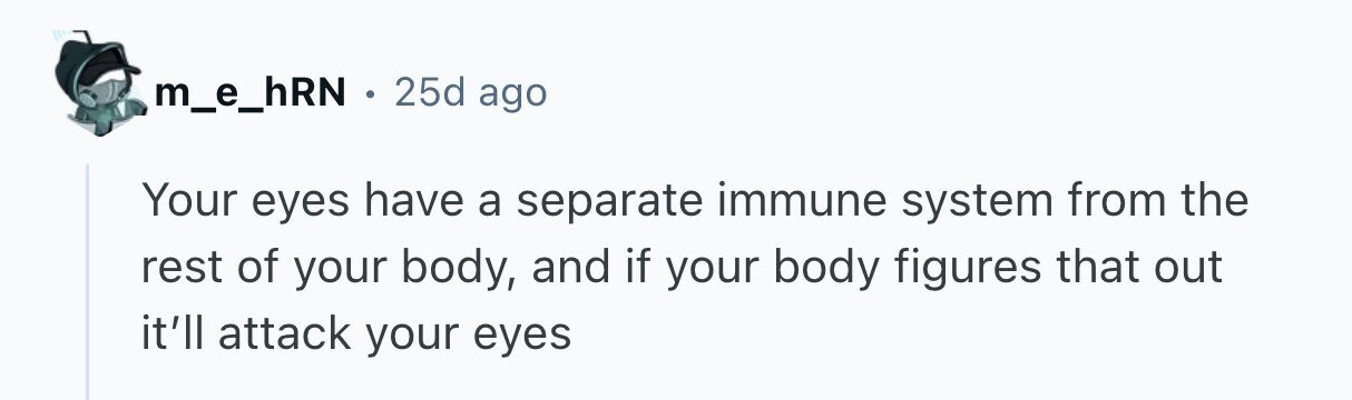 m_e_hRN . 25d ago Your eyes have a separate immune system from the rest of your body, and if your body figures that out it'll attack your eyes 