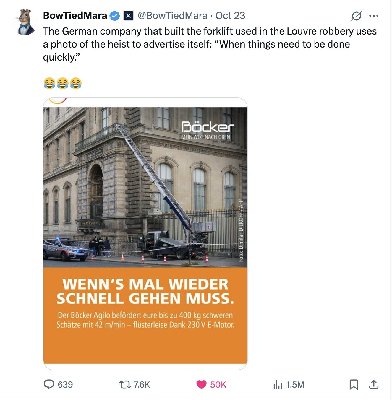 BowTiedMara @BowTiedMara Oct 23 ... The German company that built the forklift used in the Louvre robbery uses a photo of the heist to advertise itself: When things need to be done quickly. Böcker MEIN WEG NACH OBEN Foto: Dimitar DILKOFF/AFP WENN'S MAL WIEDER SCHNELL GEHEN MUSS. Der Böcker Agilo befördert eure bis zu 400 kg schweren Schätze mit 42 m/min - flüsterleise Dank 230 V E-Motor. 639 7.6K 50K 1.5M