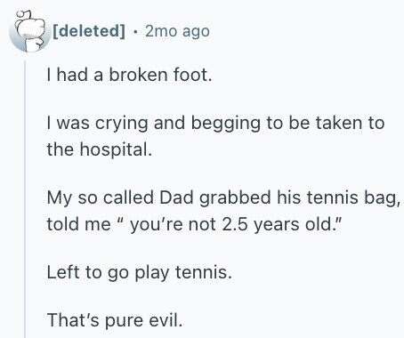 2mo ago | had a broken foot. I was crying and begging to be taken to the hospital. My so called Dad grabbed his tennis bag, told me you're If not 2.5 years old. Left to go play tennis. That's pure evil.