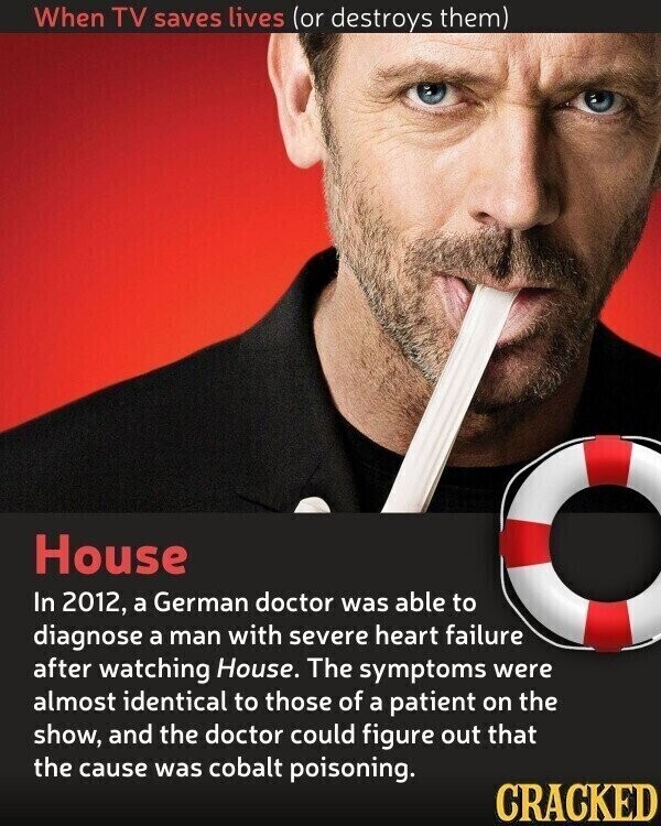 When TV saves lives (or destroys them) House In 2012, a German doctor was able to diagnose a man with severe heart failure after watching House. The symptoms were almost identical to those of a patient on the show, and the doctor could figure out that the cause was cobalt poisoning. CRACKED