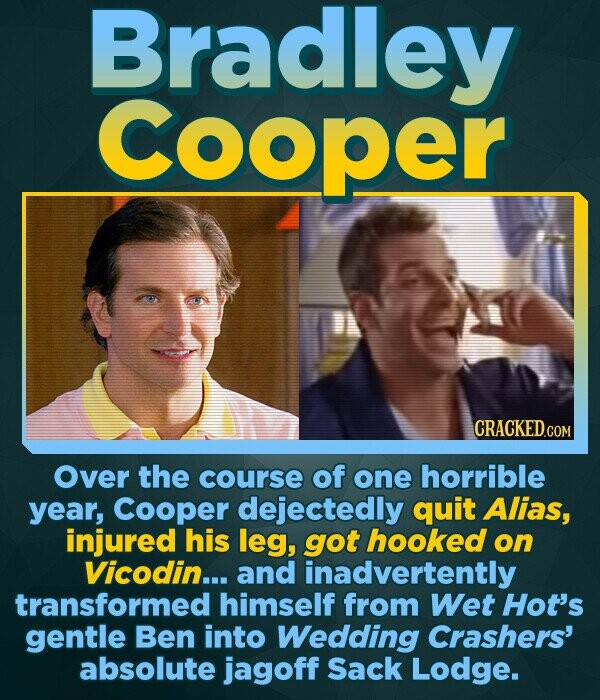 Bradley Cooper Over the course of one horrible year, Cooper dejectedly quit Alias, injured his leg, got hooked on Vicodin... and inadvertently transfo