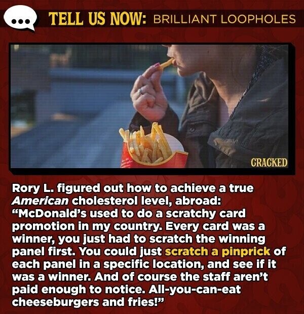 TELL US NOW: BRILLIANT LOOPHOLES CRACKED Rory L. figured out how to achieve a true American cholesterol level, abroad: McDonald's used to do a scratchy card promotion in my country. Every card was a winner, you just had to scratch the winning panel first. You could just scratch a pinprick of each panel in a specific location, and see if it was a winner. And of course the staff aren't paid enough to notice. All-you-can-eat cheeseburgers and fries!